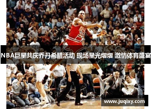 NBA巨星共庆乔丹希腊活动 现场星光熠熠 激情体育盛宴